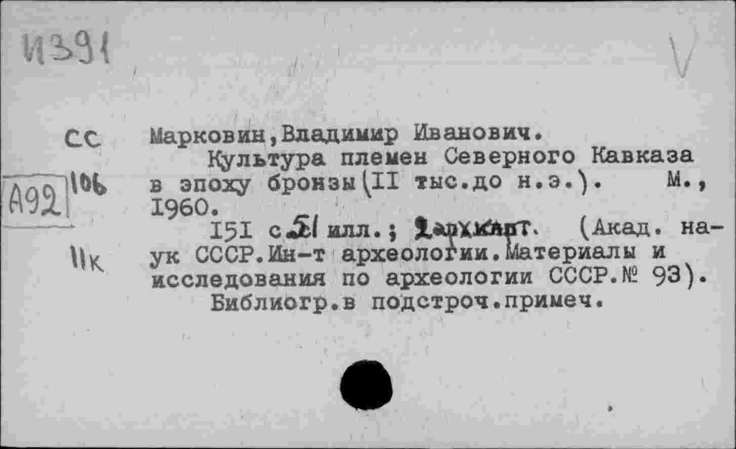 ﻿И S31
ex
Â92?'*
Мк

Мяpконин,Владимир Иванович»
Культура племен Северного Кавказа в эпоху бронзы (II тыс.до Н.Э.). М., I960.
151 с«£1илл.} lÄDXMfctfT. (Акад, на ук СССР.Ин-т археологии.Материалы и исследования по археологии CCCP.N2 93).
Библиогр.в подстроч.примеч.